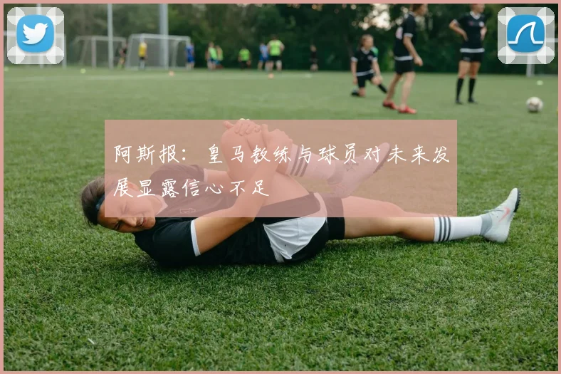 阿斯报：皇马教练与球员对未来发展显露信心不足