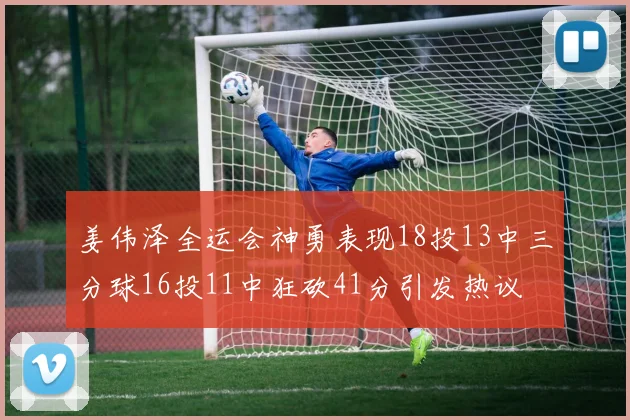 姜伟泽全运会神勇表现18投13中三分球16投11中狂砍41分引发热议