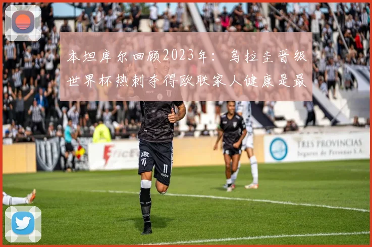 本坦库尔回顾2023年：乌拉圭晋级世界杯热刺夺得欧联家人健康是最大幸福