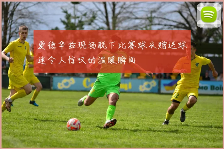 爱德华兹现场脱下比赛球衣赠送球迷令人惊叹的温暖瞬间