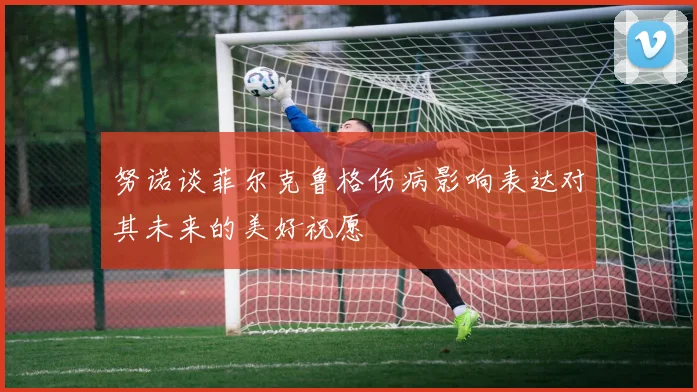 努诺谈菲尔克鲁格伤病影响表达对其未来的美好祝愿