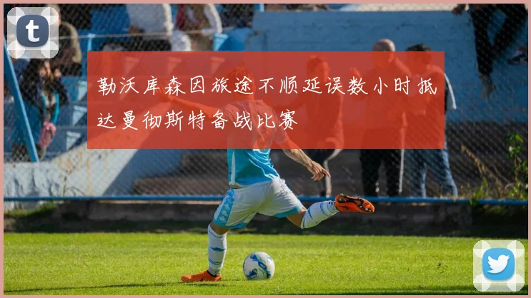 勒沃库森因旅途不顺延误数小时抵达曼彻斯特备战比赛