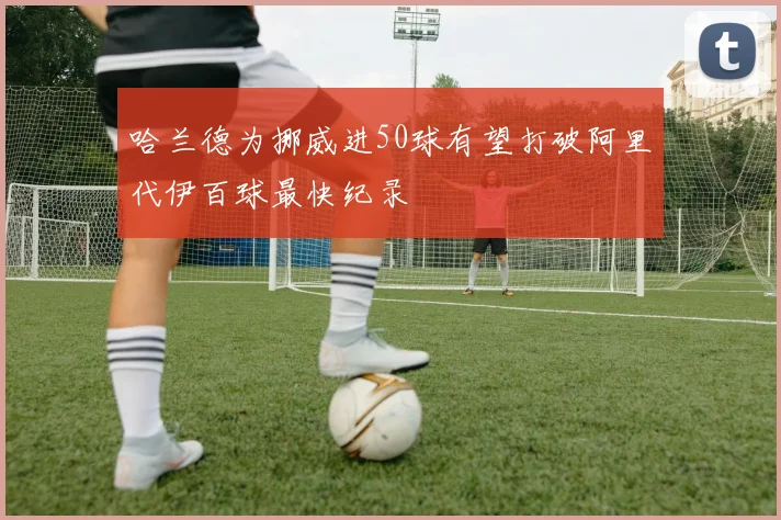 哈兰德为挪威进50球有望打破阿里代伊百球最快纪录