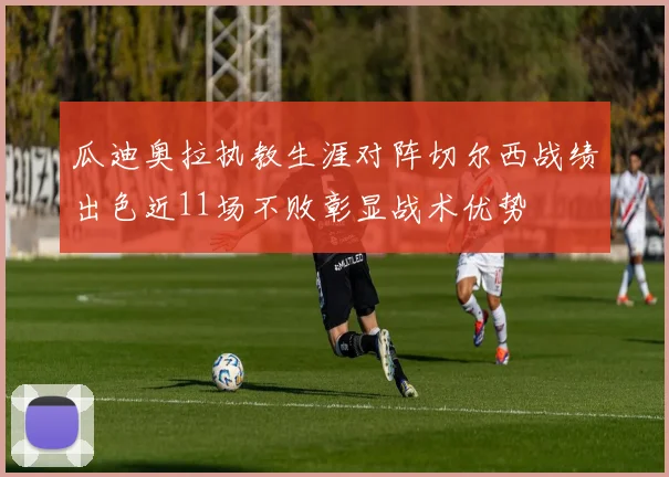 瓜迪奥拉执教生涯对阵切尔西战绩出色近11场不败彰显战术优势